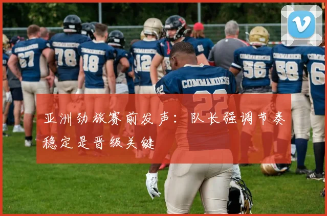 亚洲劲旅赛前发声：队长强调节奏稳定是晋级关键