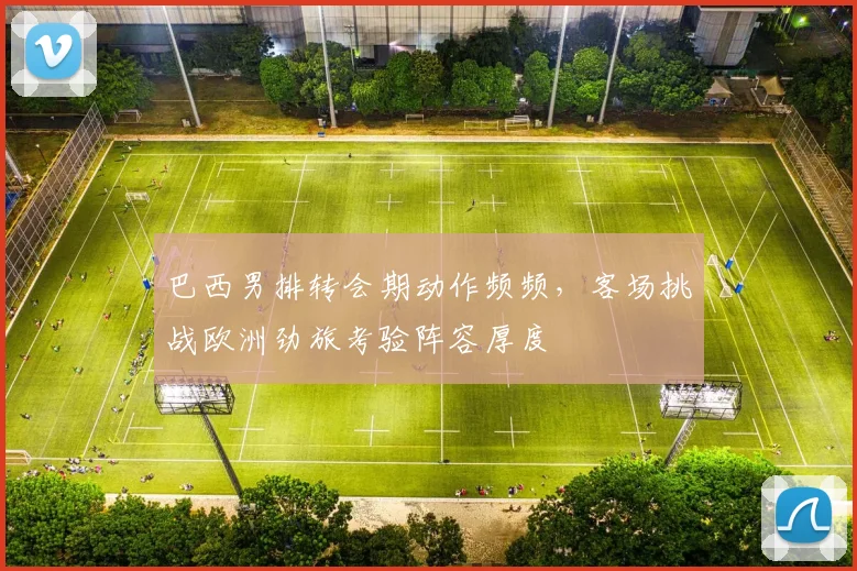 巴西男排转会期动作频频，客场挑战欧洲劲旅考验阵容厚度