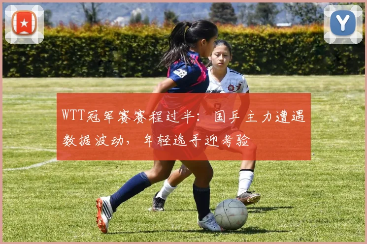 WTT冠军赛赛程过半：国乒主力遭遇数据波动，年轻选手迎考验