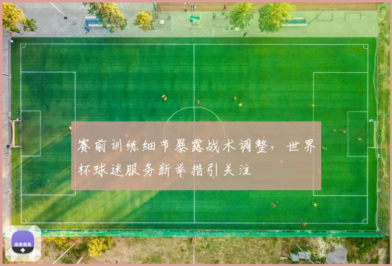 赛前训练细节暴露战术调整，世界杯球迷服务新举措引关注