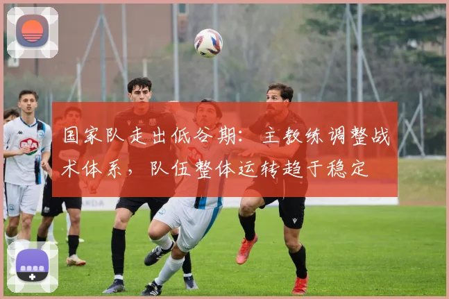 国家队走出低谷期：主教练调整战术体系，队伍整体运转趋于稳定