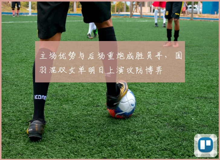 主场优势与后场重炮成胜负手，国羽混双女单明日上演攻防博弈
