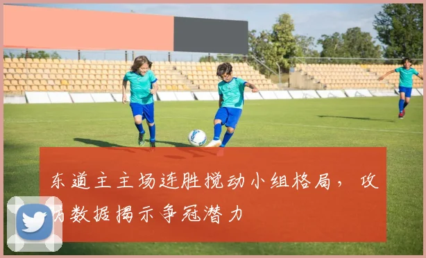 东道主主场连胜搅动小组格局，攻防数据揭示争冠潜力