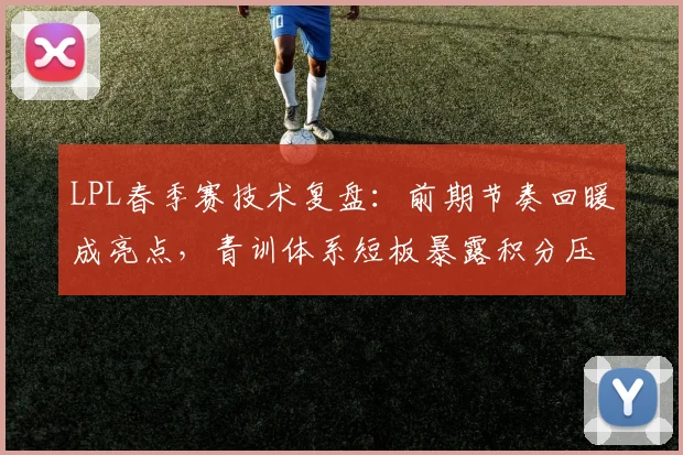 LPL春季赛技术复盘：前期节奏回暖成亮点，青训体系短板暴露积分压力