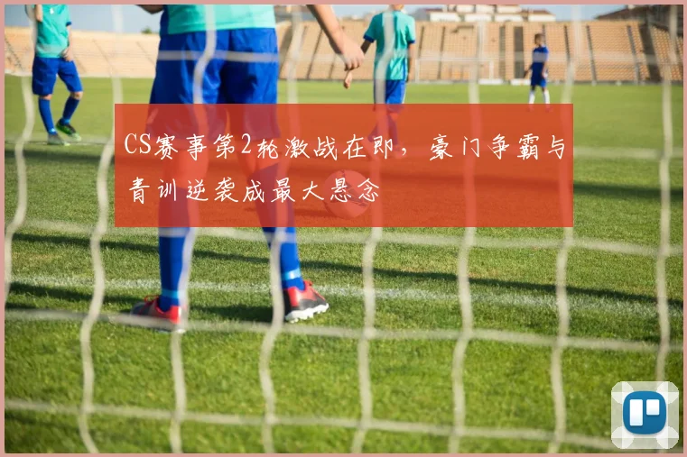 CS赛事第2轮激战在即，豪门争霸与青训逆袭成最大悬念