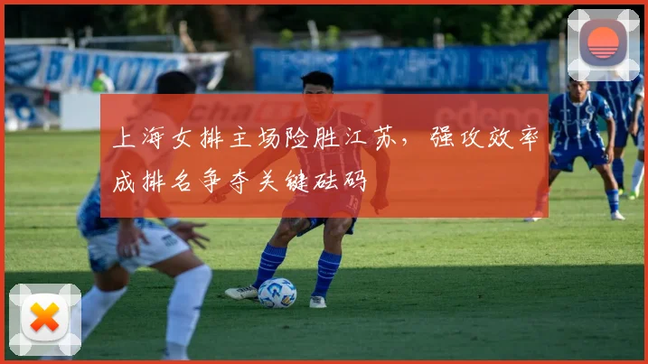 上海女排主场险胜江苏，强攻效率成排名争夺关键砝码