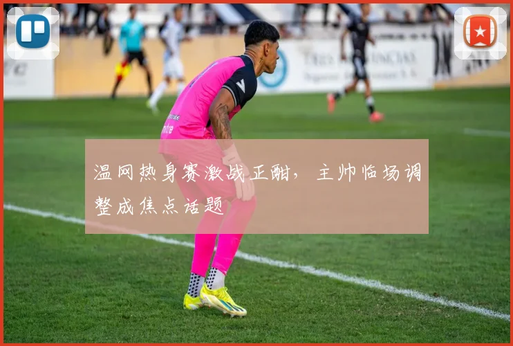 温网热身赛激战正酣，主帅临场调整成焦点话题