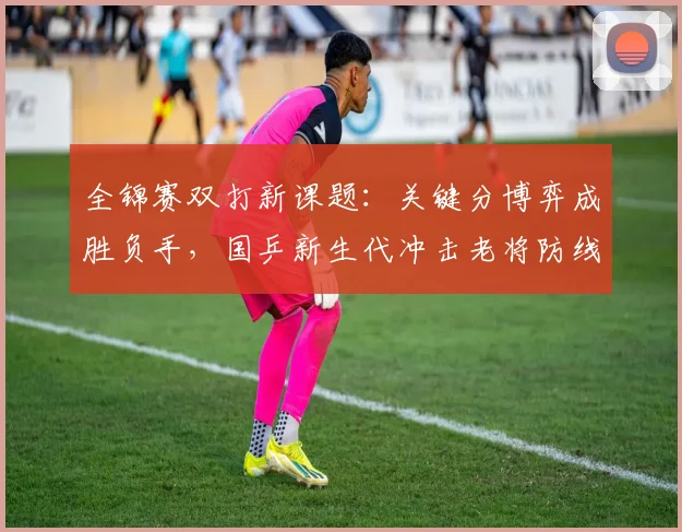 全锦赛双打新课题：关键分博弈成胜负手，国乒新生代冲击老将防线
