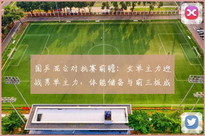 国乒混合对抗赛前瞻：女单主力迎战男单主力，体能储备与前三板成胜负关键