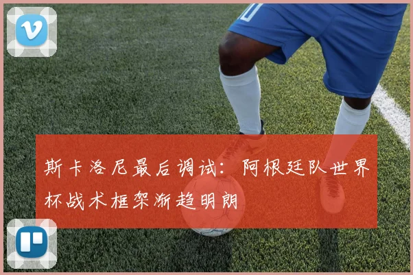 斯卡洛尼最后调试：阿根廷队世界杯战术框架渐趋明朗