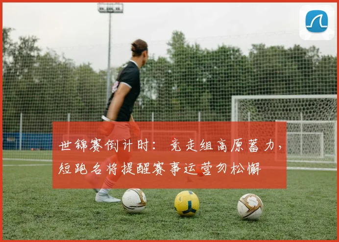 世锦赛倒计时：竞走组高原蓄力，短跑名将提醒赛事运营勿松懈