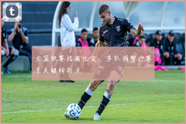 女篮联赛格局生变，多队调整迎赛季关键转折点