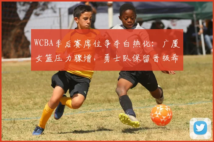 WCBA季后赛席位争夺白热化：广厦女篮压力骤增，勇士队保留晋级希望
