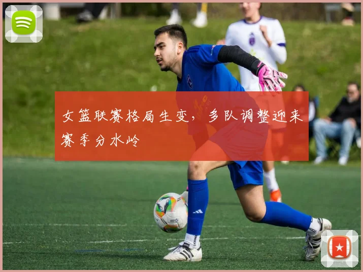 女篮联赛格局生变，多队调整迎来赛季分水岭