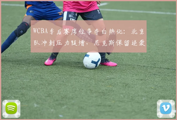 WCBA季后赛席位争夺白热化：北京队冲刺压力陡增，尼克斯保留逆袭希望