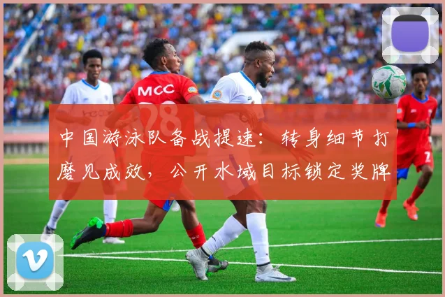 中国游泳队备战提速：转身细节打磨见成效，公开水域目标锁定奖牌