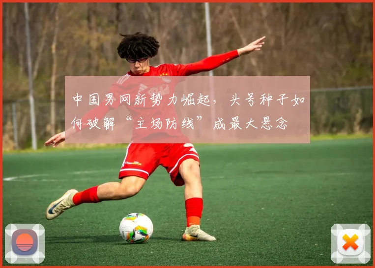 中国男网新势力崛起，头号种子如何破解“主场防线”成最大悬念