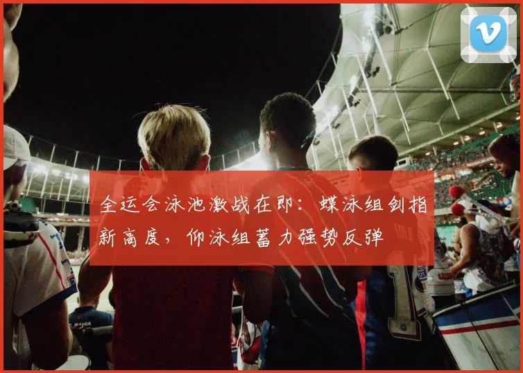 全运会泳池激战在即：蝶泳组剑指新高度，仰泳组蓄力强势反弹