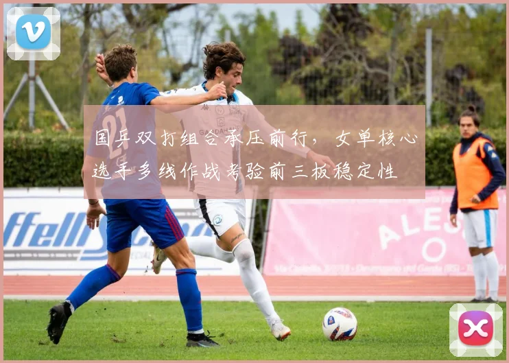 国乒双打组合承压前行，女单核心选手多线作战考验前三板稳定性