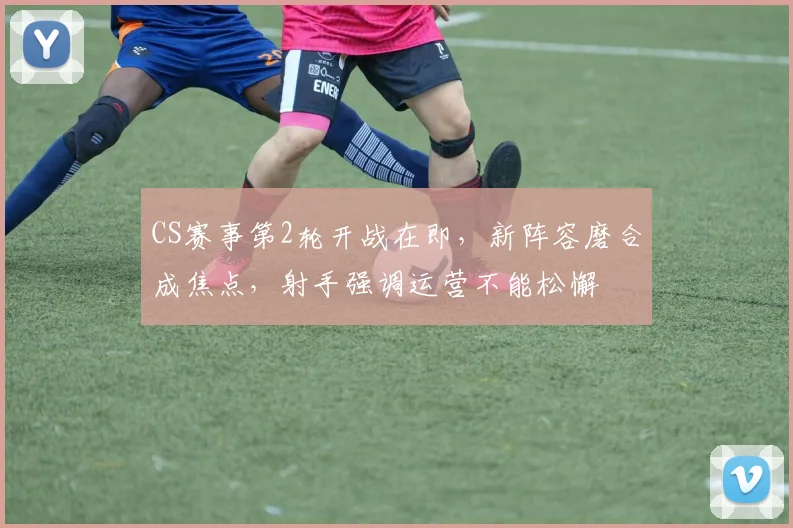 CS赛事第2轮开战在即，新阵容磨合成焦点，射手强调运营不能松懈