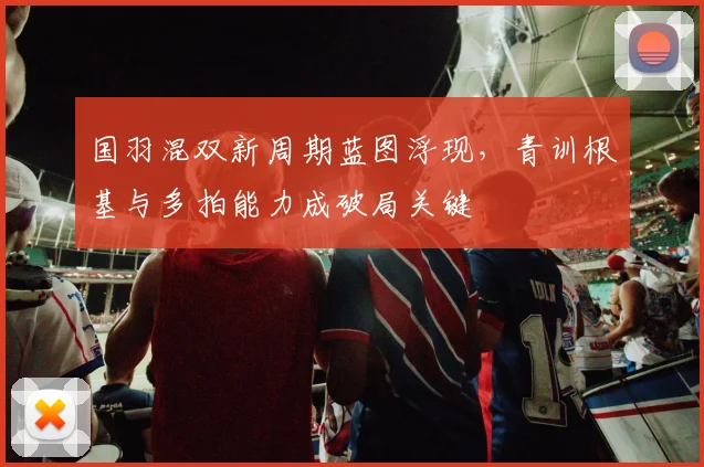 国羽混双新周期蓝图浮现，青训根基与多拍能力成破局关键