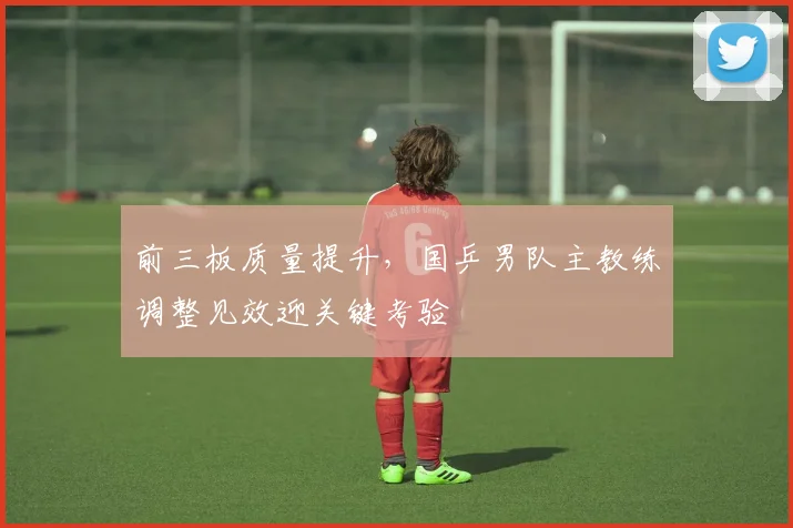 前三板质量提升，国乒男队主教练调整见效迎关键考验