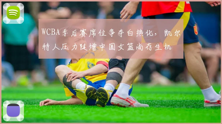 WCBA季后赛席位争夺白热化，凯尔特人压力陡增中国女篮尚存生机