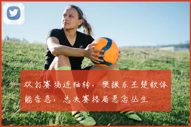 双打赛场连轴转，樊振东王楚钦体能告急，总决赛格局悬念丛生