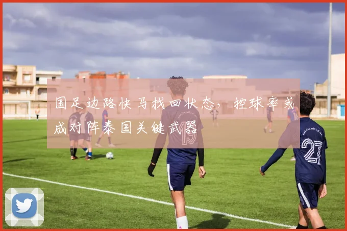 国足边路快马找回状态，控球率或成对阵泰国关键武器
