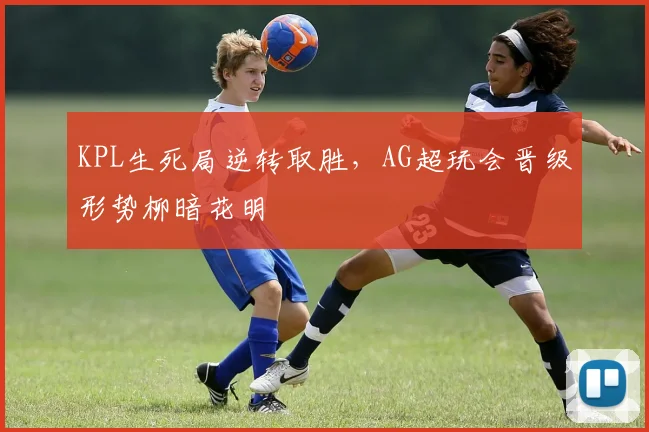 KPL生死局逆转取胜，AG超玩会晋级形势柳暗花明