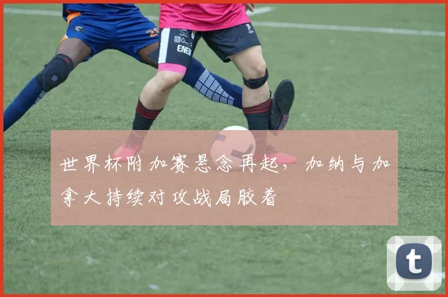 世界杯附加赛悬念再起，加纳与加拿大持续对攻战局胶着