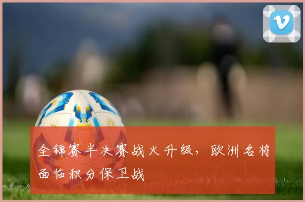 全锦赛半决赛战火升级，欧洲名将面临积分保卫战