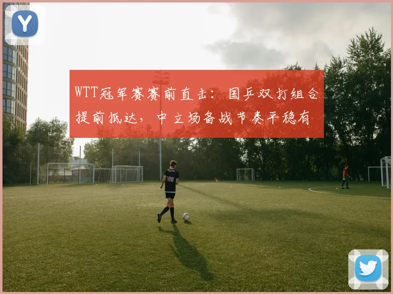 WTT冠军赛赛前直击：国乒双打组合提前抵达，中立场备战节奏平稳有序