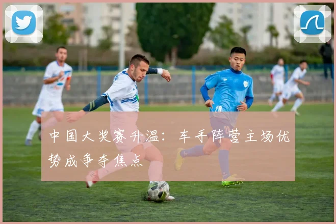 中国大奖赛升温：车手阵营主场优势成争夺焦点