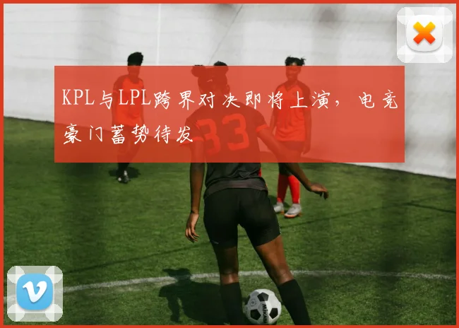 KPL与LPL跨界对决即将上演，电竞豪门蓄势待发