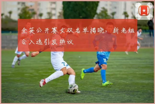 全英公开赛女双名单揭晓，新老组合入选引发热议