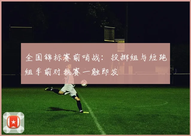 全国锦标赛前哨战：投掷组与短跑组季前对抗赛一触即发