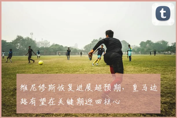 维尼修斯恢复进展超预期，皇马边路有望在关键期迎回核心