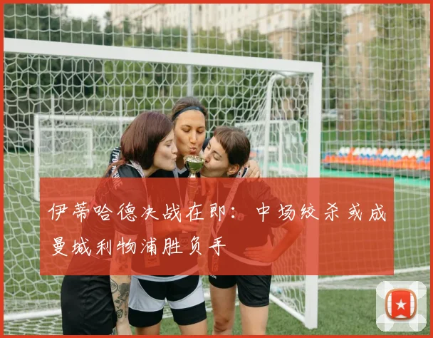伊蒂哈德决战在即：中场绞杀或成曼城利物浦胜负手