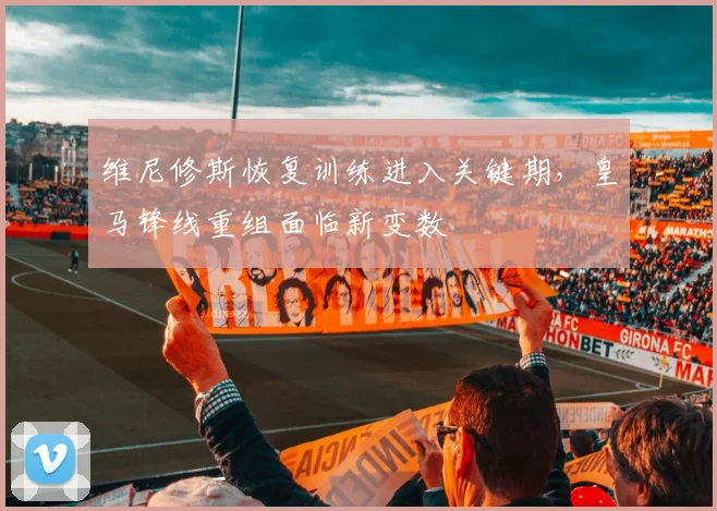 维尼修斯恢复训练进入关键期，皇马锋线重组面临新变数