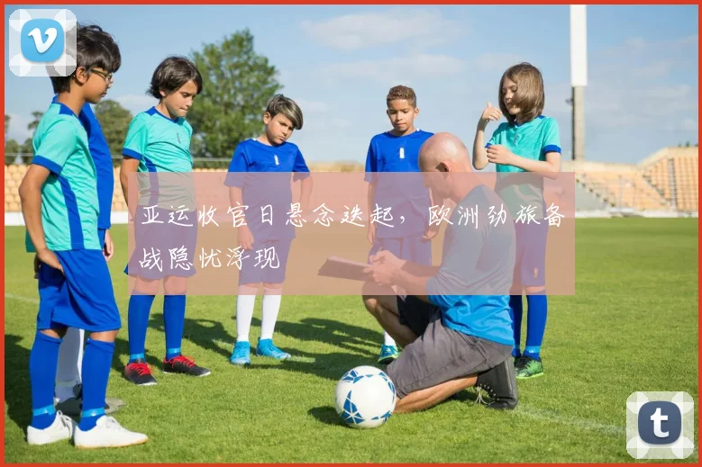 亚运收官日悬念迭起，欧洲劲旅备战隐忧浮现