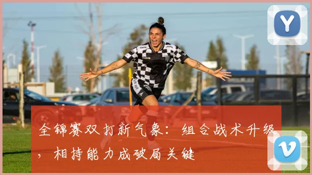 全锦赛双打新气象：组合战术升级，相持能力成破局关键