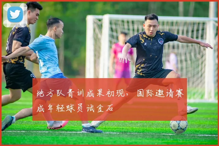 地方队青训成果初现，国际邀请赛成年轻球员试金石