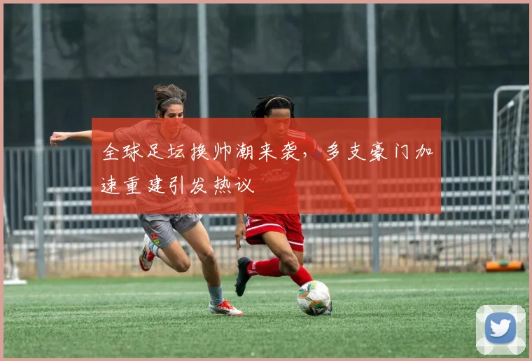 全球足坛换帅潮来袭，多支豪门加速重建引发热议