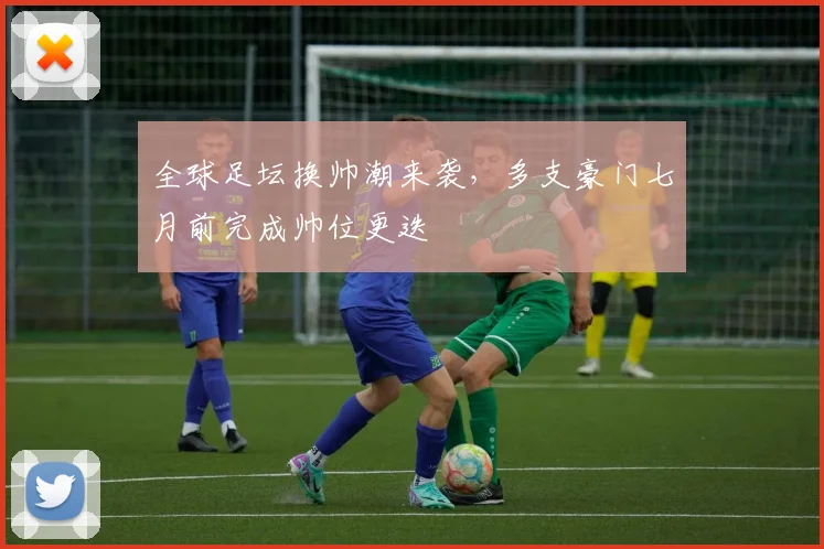 全球足坛换帅潮来袭，多支豪门七月前完成帅位更迭