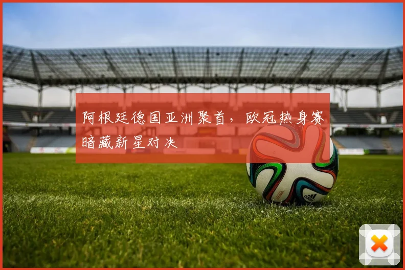 阿根廷德国亚洲聚首，欧冠热身赛暗藏新星对决