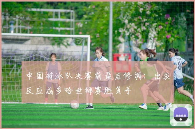 中国游泳队决赛前最后修调：出发反应成多哈世锦赛胜负手
