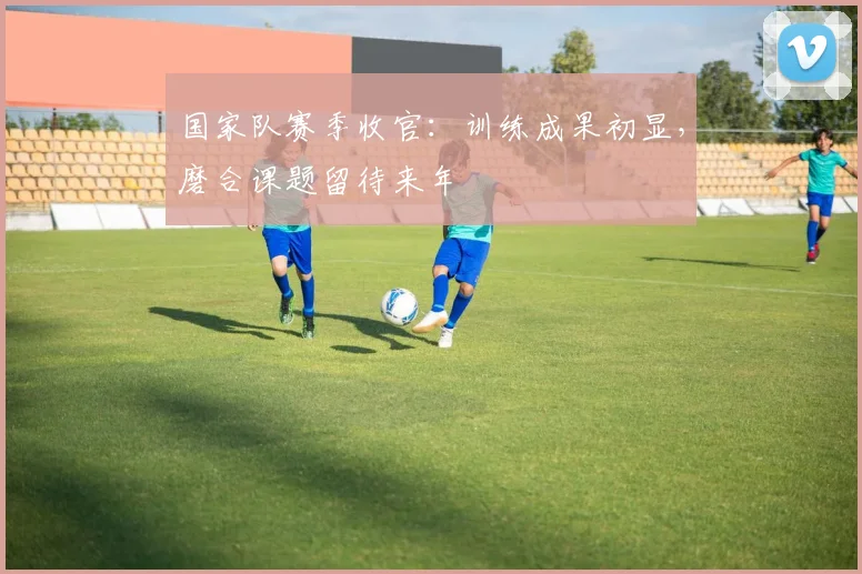 国家队赛季收官：训练成果初显，磨合课题留待来年