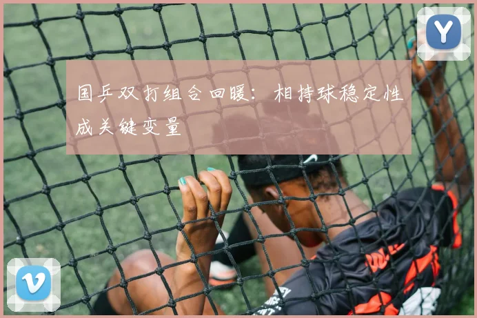 国乒双打组合回暖：相持球稳定性成关键变量