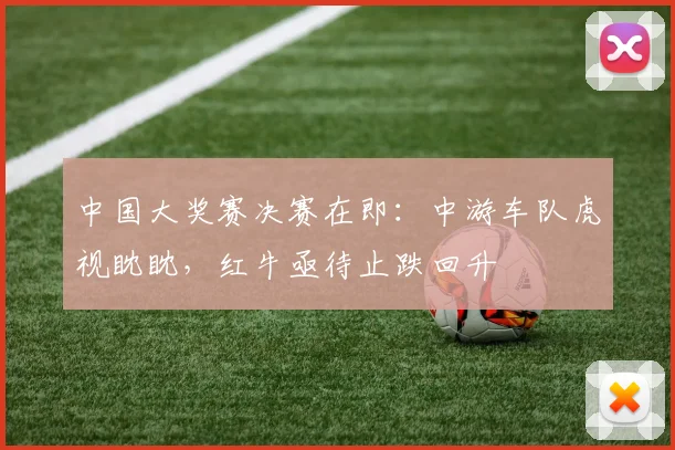 中国大奖赛决赛在即：中游车队虎视眈眈，红牛亟待止跌回升